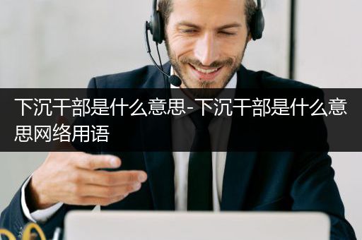下沉干部是什么意思-下沉干部是什么意思网络用语